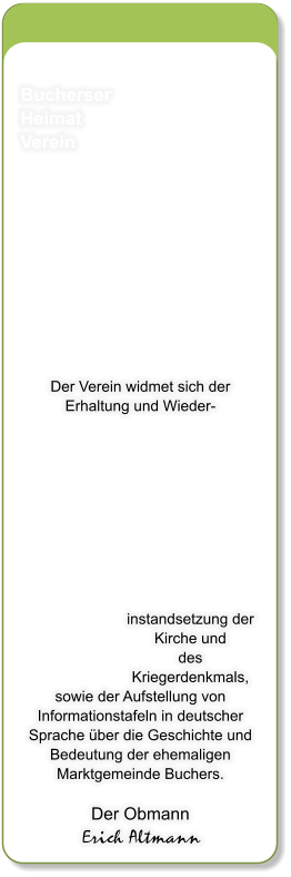 Bucherser Heimat Verein           Der Verein widmet sich der Erhaltung und Wieder- instandsetzung der Kirche und  des Kriegerdenkmals, sowie der Aufstellung von Informationstafeln in deutscher Sprache ber die Geschichte und Bedeutung der ehemaligen Marktgemeinde Buchers.  Der Obmann Erich Altmann