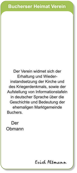 Bucherser Heimat Verein           Der Verein widmet sich der Erhaltung und Wieder- instandsetzung der Kirche und  des Kriegerdenkmals, sowie der Aufstellung von Informationstafeln in deutscher Sprache ber die Geschichte und Bedeutung der ehemaligen Marktgemeinde Buchers.  Der Obmann Erich Altmann